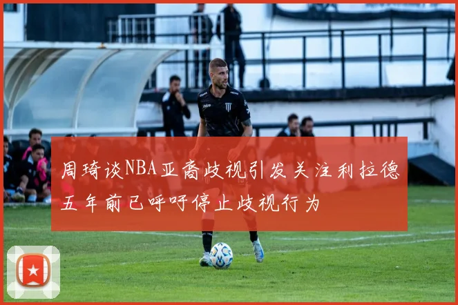 周琦谈NBA亚裔歧视引发关注利拉德五年前已呼吁停止歧视行为
