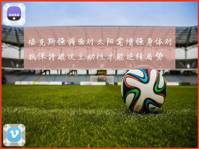 福克斯强调面对太阳需增强身体对抗保持进攻主动性才能逆转局势