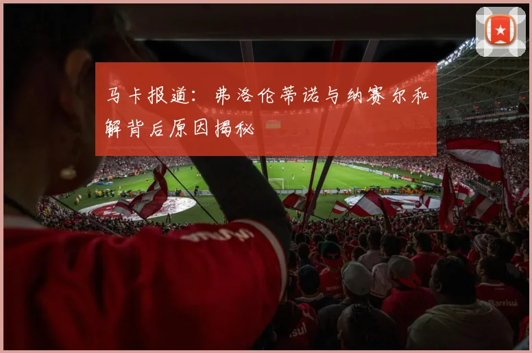马卡报道：弗洛伦蒂诺与纳赛尔和解背后原因揭秘
