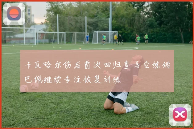 卡瓦哈尔伤后首次回归皇马合练姆巴佩继续专注恢复训练