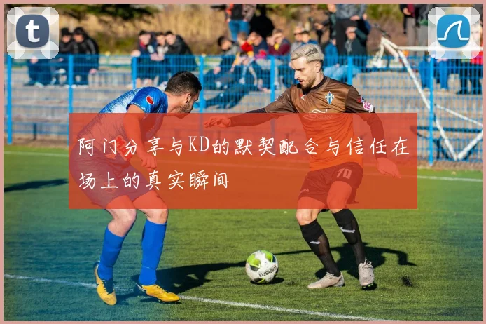 阿门分享与KD的默契配合与信任在场上的真实瞬间