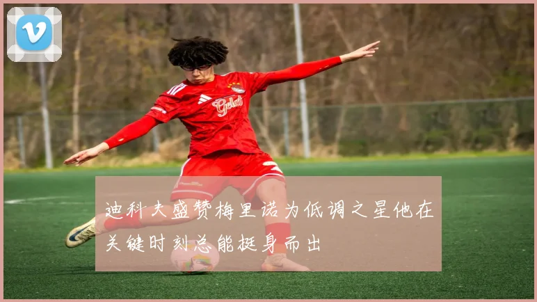 迪科夫盛赞梅里诺为低调之星他在关键时刻总能挺身而出