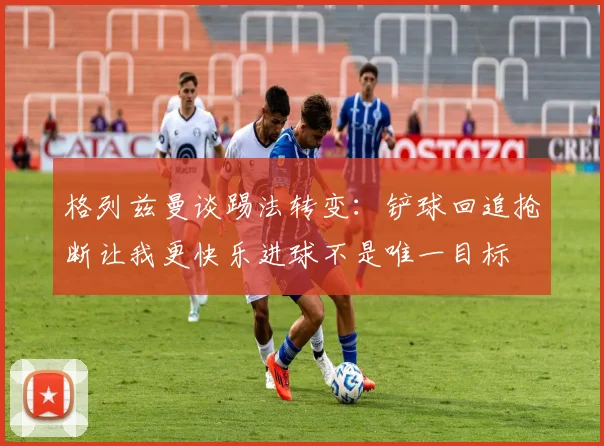 格列兹曼谈踢法转变：铲球回追抢断让我更快乐进球不是唯一目标