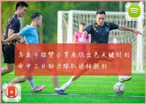 乌度卡称赞小贾表现出色关键时刻命中三分助力球队逆转胜利