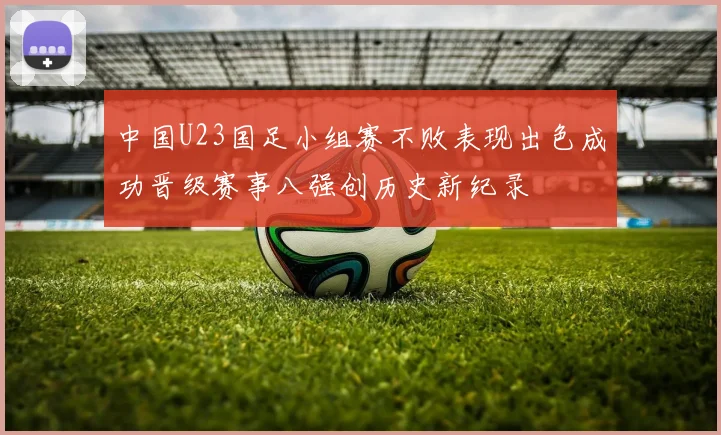 中国U23国足小组赛不败表现出色成功晋级赛事八强创历史新纪录