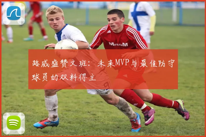路威盛赞文班：未来MVP与最佳防守球员的双料得主