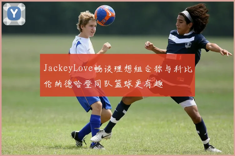 JackeyLove畅谈理想组合称与科比伦纳德哈登同队篮球更有趣