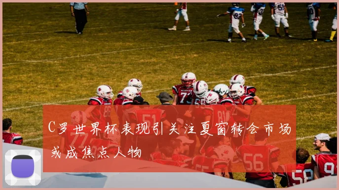 C罗世界杯表现引关注夏窗转会市场或成焦点人物