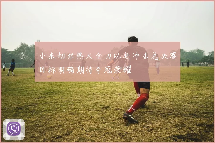 小米切尔热火全力以赴冲击总决赛目标明确期待夺冠荣耀