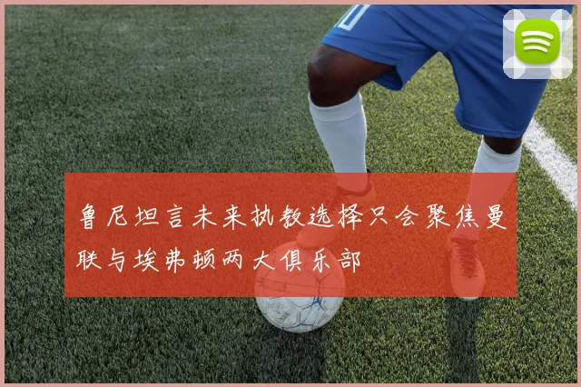 鲁尼坦言未来执教选择只会聚焦曼联与埃弗顿两大俱乐部