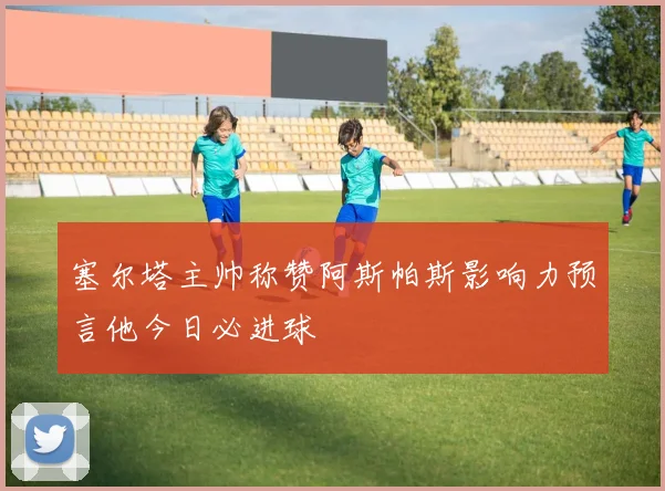 塞尔塔主帅称赞阿斯帕斯影响力预言他今日必进球