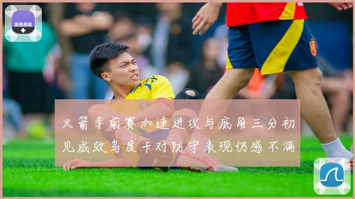 火箭季前赛加速进攻与底角三分初见成效乌度卡对防守表现仍感不满