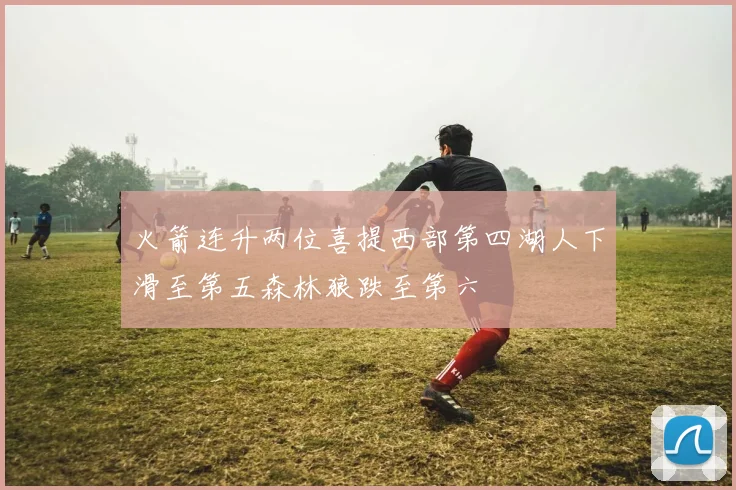 火箭连升两位喜提西部第四湖人下滑至第五森林狼跌至第六