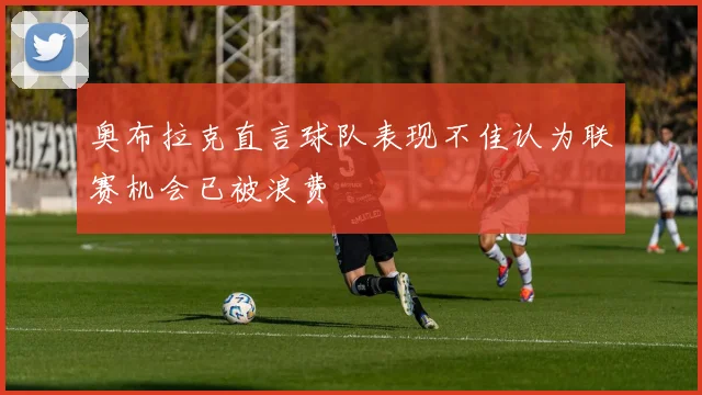 奥布拉克直言球队表现不佳认为联赛机会已被浪费