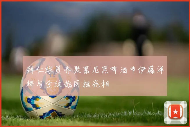 拜仁球员齐聚慕尼黑啤酒节伊藤洋辉与金玟哉同框亮相
