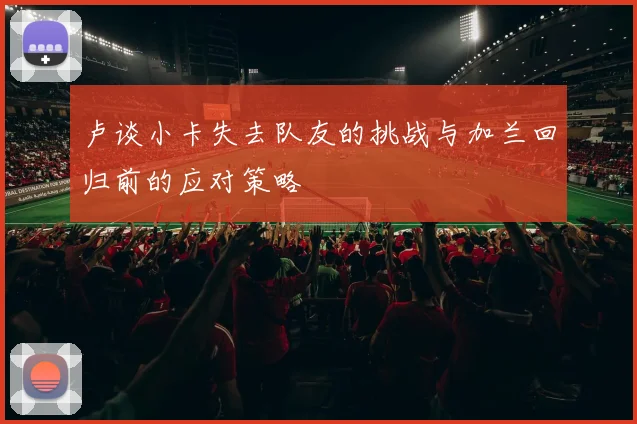 卢谈小卡失去队友的挑战与加兰回归前的应对策略