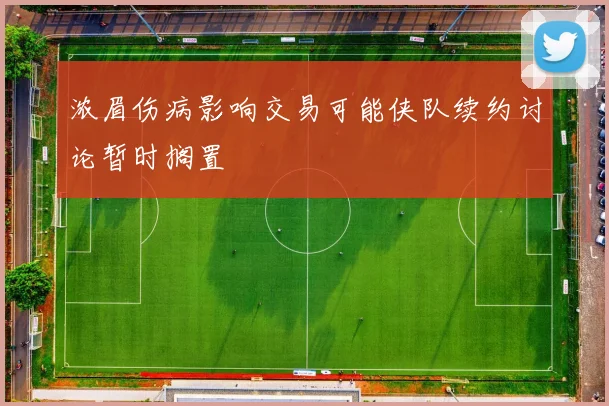 浓眉伤病影响交易可能侠队续约讨论暂时搁置