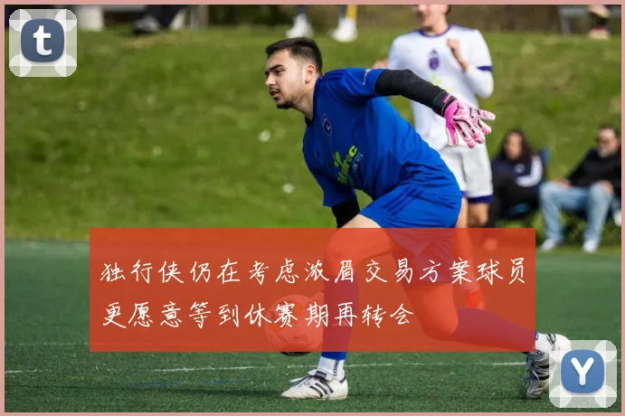 独行侠仍在考虑浓眉交易方案球员更愿意等到休赛期再转会