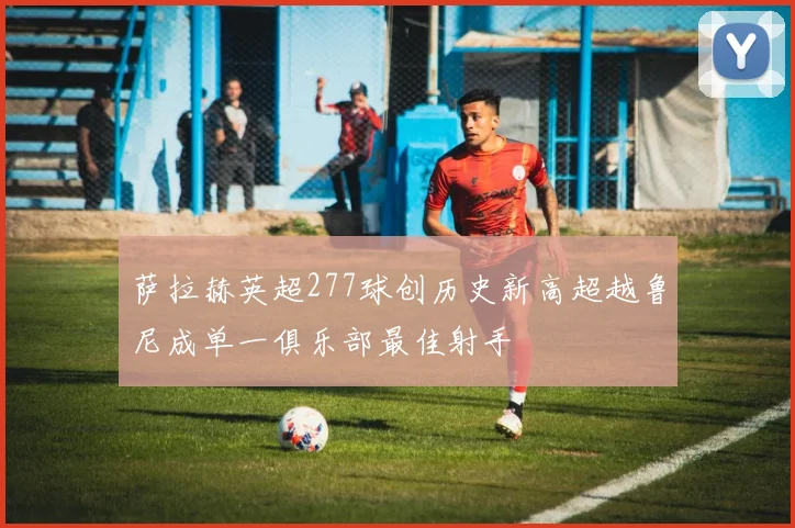 萨拉赫英超277球创历史新高超越鲁尼成单一俱乐部最佳射手