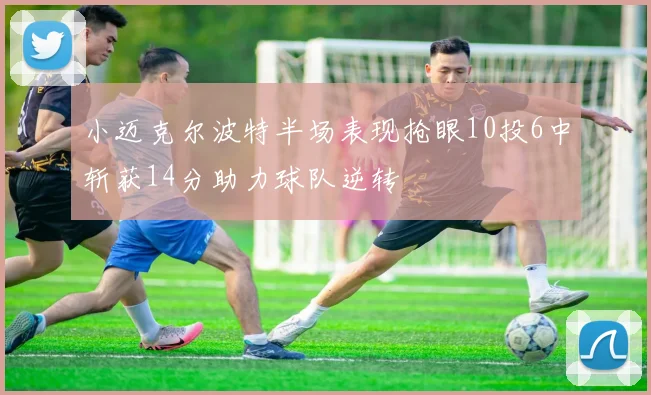 小迈克尔波特半场表现抢眼10投6中斩获14分助力球队逆转