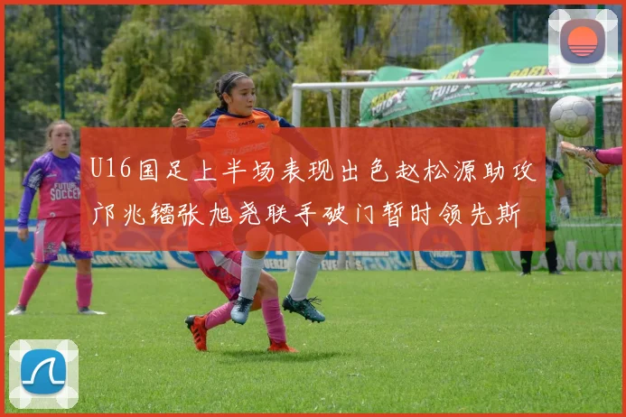 U16国足上半场表现出色赵松源助攻邝兆镭张旭尧联手破门暂时领先斯里兰卡
